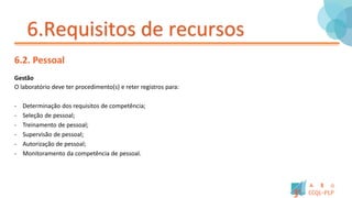 6.Requisitos de recursos
6.2. Pessoal
Gestão
O laboratório deve ter procedimento(s) e reter registros para:
- Determinação dos requisitos de competência;
- Seleção de pessoal;
- Treinamento de pessoal;
- Supervisão de pessoal;
- Autorização de pessoal;
- Monitoramento da competência de pessoal.
 