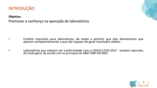 INTRODUÇÃO
Objetivo:
Promover a confiança na operação de laboratórios.
• Contém requisitos para laboratórios, de modo a permitir que eles demonstrem que
operam competentemente e que são capazes de gerar resultados válidos.
• Laboratórios que estejam em conformidade com a ISO/IEC17025:2017 também operarão,
de modo geral, de acordo com os princípios da ABNT NBR ISO 9001.
 