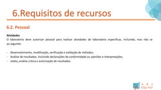 6.Requisitos de recursos
6.2. Pessoal
Atividades
O laboratório deve autorizar pessoal para realizar atividades de laboratório especificas, incluindo, mas não se
ao seguinte:
- Desenvolvimento, modificação, verificação e validação de métodos;
- Análise de resultados, incluindo declarações de conformidade ou opiniões e interpretações;
- relato, análise critica e autorização de resultados.
 
