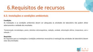 6.Requisitos de recursos
6.3. Instalações e condições ambientais
Condições
As instalações e as condições ambientais devem ser adequadas às atividades de laboratório não podem afetar
adversamente a validade dos resultados.
“Contaminação microbiológica, poeira, distúrbios eletromagnéticos, radiação, umidade, alimentação elétrica, temperatura, som e
vibração...”
Requisitos
Os requisitos para as instalações e condições ambientais necessários á realização das atividades de laboratório devem
estar documentados
 
