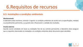 6.Requisitos de recursos
6.3. Instalações e condições ambientais
Monitoramento
O laboratório deve monitorar, controlar e registrar as condições ambientais de acordo com as especificações, métodos
ou procedimentos pertinentes, ou quando estes influenciarem a validade dos resultados.
Ensaios externos
Quando ocorrer atividades em locais ou instalações fora do seu controle permanente, o laboratório deve assegurar
que os requisitos relacionados às instalações e às condições ambientais deste documento sejam atendidos.
 