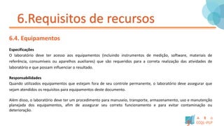 6.Requisitos de recursos
6.4. Equipamentos
Especificações
O laboratório deve ter acesso aos equipamentos (incluindo instrumentos de medição, software, materiais de
referência, consumíveis ou aparelhos auxiliares) que são requeridos para a correta realização das atividades de
laboratório e que possam influenciar o resultado.
Responsabilidades
Quando utilizados equipamentos que estejam fora de seu controle permanente, o laboratório deve assegurar que
sejam atendidos os requisitos para equipamentos deste documento.
Além disso, o laboratório deve ter um procedimento para manuseio, transporte, armazenamento, uso e manutenção
planejada dos equipamentos, afim de assegurar seu correto funcionamento e para evitar contaminação ou
deterioração.
 