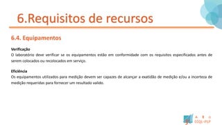 6.Requisitos de recursos
6.4. Equipamentos
Verificação
O laboratório deve verificar se os equipamentos estão em conformidade com os requisitos especificados antes de
serem colocados ou recolocados em serviço.
Eficiência
Os equipamentos utilizados para medição devem ser capazes de alcançar a exatidão de medição e/ou a incerteza de
medição requeridas para fornecer um resultado valido.
 