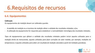 6.Requisitos de recursos
6.4. Equipamentos
Calibração
Os equipamentos de medição devem ser calibrados quando:
- A exatidão de medição ou a incerteza de medição afetar a validade dos resultados relatados; e/ou
- A calibração do equipamento for requerida para estabelecer a rastreabilidade metrológica dos resultados relatados.
Tipos de equipamentos que afetam a validade dos resultados relatados podem incluir aqueles utilizados para a
medição direta do mensurando, aqueles utilizados para fazer correções do valor medido, por exemplo, medições de
temperatura; e aqueles utilizados para obter um resultado de medição calculado a partir de múltiplas grandezas.
 