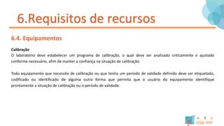6.Requisitos de recursos
6.4. Equipamentos
Calibração
O laboratório deve estabelecer um programa de calibração, o qual deve ser analisado criticamente e ajustado
conforme necessário, afim de manter a confiança na situação de calibração.
Todo equipamento que necessite de calibração ou que tenha um período de validade definido deve ser etiquetado,
codificado ou identificado de alguma outra forma que permita que o usuário do equipamento identifique
prontamente a situação de calibração ou o período de validade.
 