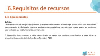 6.Requisitos de recursos
6.4. Equipamentos
Defeitos
Deve ser retirado de serviço o equipamento que tenha sido submetido á sobrecarga, ou que tenha sido manuseado
incorretamente. Se não isolado, este deve ser claramente etiquetado ou marcado como fora de serviço, até que tenha
sido verificado que está funcionando corretamente.
O laboratório deve examinar o efeito deste defeito ou desvio dos requisitos especificados, e deve iniciar o
procedimento de gestão de trabalho não conforme (ver 7.10).
 