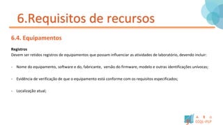 6.Requisitos de recursos
6.4. Equipamentos
Registros
Devem ser retidos registros de equipamentos que possam influenciar as atividades de laboratório, devendo incluir:
- Nome do equipamento, software e do, fabricante, versão do firmware, modelo e outras identificações unívocas;
- Evidência de verificação de que o equipamento está conforme com os requisitos especificados;
- Localização atual;
 