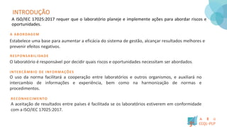 INTRODUÇÃO
A ISO/IEC 17025:2017 requer que o laboratório planeje e implemente ações para abordar riscos e
oportunidades.
A ABORDAGEM
Estabelece uma base para aumentar a eficácia do sistema de gestão, alcançar resultados melhores e
prevenir efeitos negativos.
RESPONSABILIDADE
O laboratório é responsável por decidir quais riscos e oportunidades necessitam ser abordados
INTERCÂMBIO DE INFORMAÇÕES
O uso da norma facilitará a cooperação entre laboratórios e outros organismos, e auxiliará no
intercambio de informações e experiência, bem como na harmonização de normas e
procedimentos.
RECONHECIMENTO
A aceitação de resultados entre países é facilitada se os laboratórios estiverem em conformidade
com a ISO/IEC 17025:2017.
 