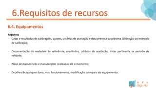 6.Requisitos de recursos
6.4. Equipamentos
Registros
- Datas e resultados de calibrações, ajustes, critérios de aceitação e data prevista da próxima calibração ou intervalo
de calibração;
- Documentação de materiais de referência, resultados, critérios de aceitação, datas pertinente se período de
validade;
- Plano de manutenção e manutenções realizadas até o momento;
- Detalhes de qualquer dano, mau funcionamento, modificação ou reparo do equipamento.
 