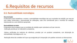 6.Requisitos de recursos
6.5. Rastreabilidade metrológica
Documentação
O laboratório deve estabelecer e manter a rastreabilidade metrológica dos seus resultados de medição, por meio de
uma cadeia ininterrupta e documentada de calibrações, cada uma contribuindo para a incerteza de medição,
relacionando-os a uma referência apropriada.
Rastreabilidade de dados
O laboratório deve assegurar que os resultados de medição sejam rastreáveis ao SI por meio de:
-Calibração provida por um laboratório competente;
-Valores certificados de materiais de referência, providos por um produtor competente, com declaração de
rastreabilidade metrológica ao SI; ou;
-Realização direta das unidades do SI que seja assegurada por comparação com padrões nacionais ou internacionais.
 