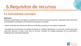 6.Requisitos de recursos
6.5. Rastreabilidade metrológica
Referências
Quando a rastreabilidade metrológica às unidades do SI não for tecnicamente possível, o laboratório deve demonstrar
a rastreabilidade metrológica à uma referência apropriada, por exemplo:
- Valores certificados de materiais de referencia certificados, providos por um produtor competente;
- Resultados de procedimentos de medição de referência, métodos especificados ou normas de consenso que sejam
claramente descritas e aceitas como meio de fornecer resultados de medição adequados ao uso pretendido e
assegurados por comparação adequada.
 