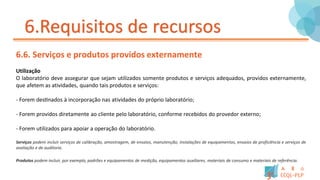 6.Requisitos de recursos
6.6. Serviços e produtos providos externamente
Utilização
O laboratório deve assegurar que sejam utilizados somente produtos e serviços adequados, providos externamente,
que afetem as atividades, quando tais produtos e serviços:
- Forem destinados à incorporação nas atividades do próprio laboratório;
- Forem providos diretamente ao cliente pelo laboratório, conforme recebidos do provedor externo;
- Forem utilizados para apoiar a operação do laboratório.
Serviços podem incluir serviços de calibração, amostragem, de ensaios, manutenção, instalações de equipamentos, ensaios de proficiência e serviços de
avaliação e de auditoria.
Produtos podem incluir, por exemplo, padrões e equipamentos de medição, equipamentos auxiliares, materiais de consumo e materiais de referência.
 
