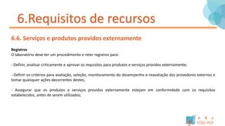6.Requisitos de recursos
6.6. Serviços e produtos providos externamente
Registros
O laboratório deve ter um procedimento e reter registros para:
- Definir, analisar criticamente e aprovar os requisitos para produtos e serviços providos externamente;
- Definir os critérios para avaliação, seleção, monitoramento do desempenho e reavaliação dos provedores externos e
tomar quaisquer ações decorrentes destes;
- Assegurar que os produtos e serviços providos externamente estejam em conformidade com os requisitos
estabelecidos, antes de serem utilizados;
 