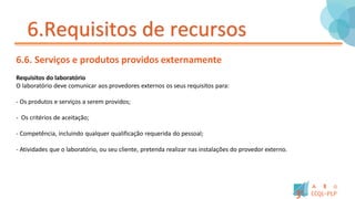 6.Requisitos de recursos
6.6. Serviços e produtos providos externamente
Requisitos do laboratório
O laboratório deve comunicar aos provedores externos os seus requisitos para:
- Os produtos e serviços a serem providos;
- Os critérios de aceitação;
- Competência, incluindo qualquer qualificação requerida do pessoal;
- Atividades que o laboratório, ou seu cliente, pretenda realizar nas instalações do provedor externo.
 
