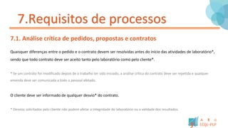 7.Requisitos de processos
7.1. Análise crítica de pedidos, propostas e contratos
Quaisquer diferenças entre o pedido e o contrato devem ser resolvidas antes do início das atividades de laboratório*,
sendo que todo contrato deve ser aceito tanto pelo laboratório como pelo cliente*.
* Se um contrato for modificado depois de o trabalho ter sido iniciado, a análise crítica do contrato deve ser repetida e qualquer
emenda deve ser comunicada a todo o pessoal afetado.
O cliente deve ser informado de qualquer desvio* do contrato.
* Desvios solicitados pelo cliente não podem afetar a integridade do laboratório ou a validade dos resultados.
 