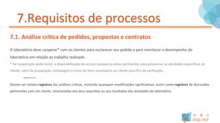 7.Requisitos de processos
7.1. Análise crítica de pedidos, propostas e contratos
O laboratório deve cooperar* com os clientes para esclarecer seu pedido e para monitorar o desempenho do
laboratório em relação ao trabalho realizado.
* Tal cooperação pode incluir a disponibilização de acesso razoável às áreas pertinentes para presenciar as atividades especificas do
cliente, além da preparação, embalagem e envio de itens necessários ao cliente para fins de verificação.
Devem ser retidos registros das análises criticas, incluindo quaisquer modificações significativas, assim como registros de discussões
pertinentes com um cliente, relacionadas aos seus requisitos ou aos resultados das atividades de laboratório.
 