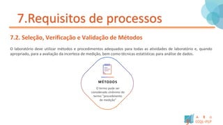 7.Requisitos de processos
7.2. Seleção, Verificação e Validação de Métodos
O laboratório deve utilizar métodos e procedimentos adequados para todas as atividades de laboratório e, quando
apropriado, para a avaliação da incerteza de medição, bem como técnicas estatísticas para análise de dados.
MÉTODOS
O termo pode ser
considerado sinônimo do
termo “procedimento
de medição”
 