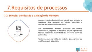 7.Requisitos de processos
7.2. Seleção, Verificação e Validação de Métodos
SELEÇÃO
Quando o cliente não especificar o método a ser utilizado, o
laboratório deve selecionar um método apropriado e
informar ao cliente o método escolhido;
São recomendados métodos publicados em normas
internacionais, regionais ou nacionais, ou por organizações
técnicas respeitáveis ou em textos ou periódicos científicos
pertinentes;
Também podem ser utilizados métodos desenvolvidos ou
modificados pelo laboratório.
 