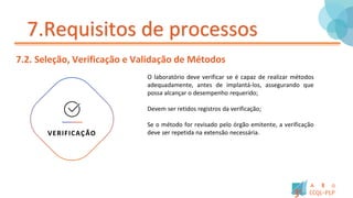 7.Requisitos de processos
7.2. Seleção, Verificação e Validação de Métodos
O laboratório deve verificar se é capaz de realizar métodos
adequadamente, antes de implantá-los, assegurando que
possa alcançar o desempenho requerido;
Devem ser retidos registros da verificação;
Se o método for revisado pelo órgão emitente, a verificação
deve ser repetida na extensão necessária.
VERIFICAÇÃO
 