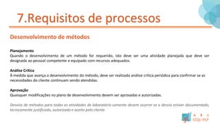 7.Requisitos de processos
Desenvolvimento de métodos
Planejamento
Quando o desenvolvimento de um método for requerido, isto deve ser uma atividade planejada que deve ser
designada ao pessoal competente e equipado com recursos adequados.
Análise Crítica
À medida que avança o desenvolvimento do método, deve ser realizada análise crítica periódica para confirmar se as
necessidades do cliente continuam sendo atendidas.
Aprovação
Quaisquer modificações no plano de desenvolvimento devem ser aprovadas e autorizadas.
Desvios de métodos para todas as atividades de laboratório somente devem ocorrer se o desvio estiver documentado,
tecnicamente justificado, autorizado e aceito pelo cliente.
 