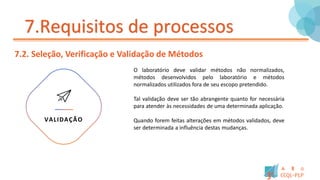 7.Requisitos de processos
7.2. Seleção, Verificação e Validação de Métodos
O laboratório deve validar métodos não normalizados,
métodos desenvolvidos pelo laboratório e métodos
normalizados utilizados fora de seu escopo pretendido.
Tal validação deve ser tão abrangente quanto for necessária
para atender às necessidades de uma determinada aplicação.
Quando forem feitas alterações em métodos validados, deve
ser determinada a influência destas mudanças.
VALIDAÇÃO
 