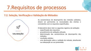 7.Requisitos de processos
7.2. Seleção, Verificação e Validação de Métodos
As características de desempenho dos métodos validados,
devem ser pertinentes às necessidades dos clientes e
consistentes com os requisitos especificados.
O laboratório deve reter os seguintes registros de validação:
- especificação dos requisitos;
- procedimento de validação utilizado;
- determinação das características de desempenho dos
métodos;
- resultados obtidos;
- uma declaração sobre a validade do método, detalhando
sua adequação ao uso pretendido.
VALIDAÇÃO
 