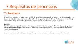 7.Requisitos de processos
7.3. Amostragem
O laboratório deve ter um plano e um método de amostragem, que aborde os fatores a serem controlados e se
baseie em métodos estatísticos apropriados, a fim de assegurar a validade dos resultados de ensaio e calibração
subsequentes . Estes documentos, devem estar disponíveis no local onde a amostragem for realizada.
Conteúdo
O método de amostragem deve descrever a seleção de amostras ou locais, o plano de amostragem, a preparação e
tratamento de amostra(s) de uma substância, material ou produto para produzir o item requerido para ensaio ou
calibração subsequente.
Uma vez recebida no laboratório, a amostra pode requerer manuseio adicional, conforme especificado em 7.4
 