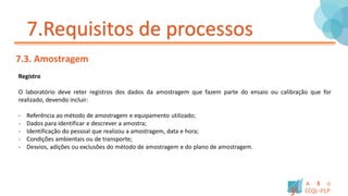 7.Requisitos de processos
7.3. Amostragem
Registro
O laboratório deve reter registros dos dados da amostragem que fazem parte do ensaio ou calibração que for
realizado, devendo incluir:
- Referência ao método de amostragem e equipamento utilizado;
- Dados para identificar e descrever a amostra;
- Identificação do pessoal que realizou a amostragem, data e hora;
- Condições ambientais ou de transporte;
- Desvios, adições ou exclusões do método de amostragem e do plano de amostragem.
 