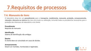 7.Requisitos de processos
7.4. Manuseio de itens
O laboratório deve ter um procedimento para o transporte, recebimento, manuseio, proteção, armazenamento,
retenção e descarte ou retorno dos itens de ensaio ou calibração, incluindo todas as providencias necessárias para a
proteção dos interesses do laboratório e do cliente.
Procedimento
Requisito de manuseio
Identificação
Sistema de identificação não ambígua
Desvios
O cliente deve ser consultado em casos de dúvidas.
Armazenamento
Devem ser mantidas, monitoradas e registradas.
 