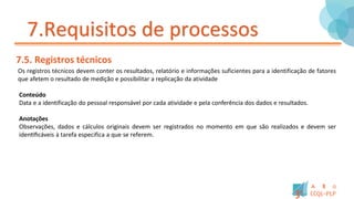 7.Requisitos de processos
7.5. Registros técnicos
Os registros técnicos devem conter os resultados, relatório e informações suficientes para a identificação de fatores
que afetem o resultado de medição e possibilitar a replicação da atividade
Conteúdo
Data e a identificação do pessoal responsável por cada atividade e pela conferência dos dados e resultados.
Anotações
Observações, dados e cálculos originais devem ser registrados no momento em que são realizados e devem ser
identificáveis à tarefa especifica a que se referem.
 