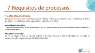 7.Requisitos de processos
7.5. Registros técnicos
Os registros técnicos devem conter os resultados, relatório e informações suficientes para a identificação de fatores
que afetem o resultado de medição e possibilitar a replicação da atividade
Vinculação de informações
O laboratório deve assegurar que emendas aos registros técnicos possam ser vinculadas às versões anteriores ou às
observações originais.
Alteração de informações
Devem ser retidos os dados e arquivos, originais e alterados, incluindo a data da alteração, uma indicação dos
aspectos alterados e o pessoal responsável pelas alterações.
 