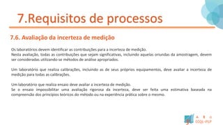 7.Requisitos de processos
7.6. Avaliação da incerteza de medição
Os laboratórios devem identificar as contribuições para a incerteza de medição.
Nesta avaliação, todas as contribuições que sejam significativas, incluindo aquelas oriundas da amostragem, devem
ser consideradas utilizando-se métodos de análise apropriados.
Um laboratório que realiza calibrações, incluindo as de seus próprios equipamentos, deve avaliar a incerteza de
medição para todas as calibrações.
Um laboratório que realiza ensaio deve avaliar a incerteza de medição.
Se o ensaio impossibilitar uma avaliação rigorosa da incerteza, deve ser feita uma estimativa baseada na
compreensão dos princípios teóricos do método ou na experiência prática sobre o mesmo.
 