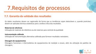 7.Requisitos de processos
7.7. Garantia da validade dos resultados
Os dados resultantes devem ser registrados de forma que as tendências sejam detectáveis e, quando praticável,
devem ser aplicadas técnicas estatísticas para a análise crítica dos resultados.
Materiais de referência
Utilização de materiais de referência ou de materiais para controle da qualidade
Instrumentação calibrada
Utilização de instrumentação alternativa calibrada para fornecer resultados rastreáveis;
Checagem de equipamentos
Checagens funcionais e intermediárias de equipamentos de medição e ensaio, além da utilização de padrões de
checagem;
 