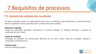 7.Requisitos de processos
7.7. Garantia da validade dos resultados
Os dados resultantes devem ser registrados de forma que as tendências sejam detectáveis e, quando praticável,
devem ser aplicadas técnicas estatísticas para a análise crítica dos resultados.
Replicação e repetição
Ensaios ou calibrações replicadas, utilizando-se os mesmos métodos ou métodos diferentes e reensaio ou
recalibração de itens retidos
Análise de resultados
Correlação de resultados de características diferentes de um item, análise critica de resultados relatados e
comparações intralaboratoriais.
Amostras cegas
Ensaio de amostra(s) cega(s).
 