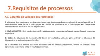 7.Requisitos de processos
7.7. Garantia da validade dos resultados
O laboratório deve monitorar o seu desempenho por meio de comparação com resultados de outros laboratórios. O
monitoramento deve incluir a participação em ensaio de proficiência ou a participação em comparações
interlaboratoriais distintas de ensaios de proficiência.
A ABNT NBR ISO/IEC 17043 contêm informações adicionais sobre ensaios de proficiência e provedores de ensaios de
proficiência.
Os dados das atividades de monitoramento devem ser analisados, utilizados para controlar as atividades do
laboratório e, se aplicável, para melhorá-las.
Se os resultados das análises dos dados estiverem fora dos critérios predefinidos, devem ser tomadas ações
apropriadas para evitar o relato de resultados incorretos.
 