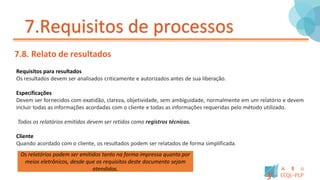 7.Requisitos de processos
7.8. Relato de resultados
Requisitos para resultados
Os resultados devem ser analisados criticamente e autorizados antes de sua liberação.
Especificações
Devem ser fornecidos com exatidão, clareza, objetividade, sem ambiguidade, normalmente em um relatório e devem
incluir todas as informações acordadas com o cliente e todas as informações requeridas pelo método utilizado.
Todos os relatórios emitidos devem ser retidos como registros técnicos.
Cliente
Quando acordado com o cliente, os resultados podem ser relatados de forma simplificada.
Os relatórios podem ser emitidos tanto na forma impressa quanto por
meios eletrônicos, desde que os requisitos deste documento sejam
atendidos.
 