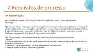 7.Requisitos de processo
7.9. Reclamações
7.9.1 O laboratório deve ter um processo documentado para receber, avaliar e tomar decisões sobre
reclamações.
7.9.2 Uma descrição do processo para tratar reclamações deve estar disponível a qualquer parte interessada, quando
solicitada. Após receber uma reclamação, o laboratório deve confirmar se a reclamação está relacionada às atividades
de laboratório pelas quais é responsável e, se for, deve tratá-las. O laboratório deve ser responsável por todas as
decisões em todos os níveis do processo de tratamento de reclamações.
7.9.3 O processo para tratamento de reclamações deve incluir no mínimo os seguintes elementos
e métodos:
a) descrição do processo para receber, validar e investigar a reclamação, e decidir quais ações têm que ser tomadas
em resposta à reclamação;
b) monitorar e registrar reclamações, incluindo ações tomadas para resolvê-las;
c) assegurar que qualquer ação apropriada seja tomada.
 