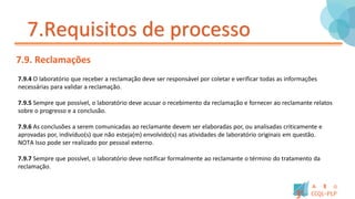 7.Requisitos de processo
7.9. Reclamações
7.9.4 O laboratório que receber a reclamação deve ser responsável por coletar e verificar todas as informações
necessárias para validar a reclamação.
7.9.5 Sempre que possível, o laboratório deve acusar o recebimento da reclamação e fornecer ao reclamante relatos
sobre o progresso e a conclusão.
7.9.6 As conclusões a serem comunicadas ao reclamante devem ser elaboradas por, ou analisadas criticamente e
aprovadas por, indivíduo(s) que não esteja(m) envolvido(s) nas atividades de laboratório originais em questão.
NOTA Isso pode ser realizado por pessoal externo.
7.9.7 Sempre que possível, o laboratório deve notificar formalmente ao reclamante o término do tratamento da
reclamação.
 