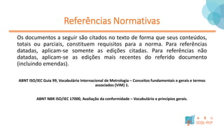 Referências Normativas
Os documentos a seguir são citados no texto de forma que seus conteúdos,
totais ou parciais, constituem requisitos para a norma. Para referências
datadas, aplicam-se somente as edições citadas. Para referências não
datadas, aplicam-se as edições mais recentes do referido documento
(incluindo emendas).
ABNT ISO/IEC Guia 99, Vocabulário Internacional de Metrologia – Conceitos fundamentais e gerais e termos
associados (VIM) 1.
ABNT NBR ISO/IEC 17000, Avaliação da conformidade – Vocabulário e princípios gerais.
 