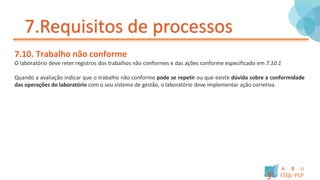 7.Requisitos de processos
7.10. Trabalho não conforme
O laboratório deve reter registros dos trabalhos não conformes e das ações conforme especificado em 7.10.1
Quando a avaliação indicar que o trabalho não conforme pode se repetir ou que existe dúvida sobre a conformidade
das operações do laboratório com o seu sistema de gestão, o laboratório deve implementar ação corretiva.
 