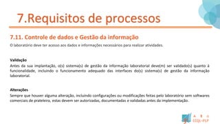 7.Requisitos de processos
7.11. Controle de dados e Gestão da informação
O laboratório deve ter acesso aos dados e informações necessários para realizar atividades.
Validação
Antes da sua implantação, o(s) sistema(s) de gestão da informação laboratorial deve(m) ser validado(s) quanto á
funcionalidade, incluindo o funcionamento adequado das interfaces do(s) sistema(s) de gestão da informação
laboratorial.
Alterações
Sempre que houver alguma alteração, incluindo configurações ou modificações feitas pelo laboratório sem softwares
comerciais de prateleira, estas devem ser autorizadas, documentadas e validadas antes da implementação.
 