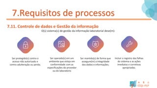 7.Requisitos de processos
7.11. Controle de dados e Gestão da informação
O(s) sistema(s) de gestão da informação laboratorial deve(m):
Ser protegido(s) contra o
acesso não autorizado e
contra adulteração ou perda;
Ser operado(s) em um
ambiente que esteja em
conformidade com as
especificações do provedor
ou do laboratório
Ser mantido(s) de forma que
assegure(m) a integridade
dos dados e informações;
Incluir o registro das falhas
do sistema e as ações
imediatas e corretivas
apropriadas.
 