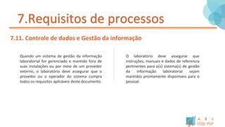 7.Requisitos de processos
7.11. Controle de dados e Gestão da informação
Quando um sistema de gestão da informação
laboratorial for gerenciado e mantido fora de
suas instalações ou por meio de um provedor
externo, o laboratório deve assegurar que o
provedor ou o operador do sistema cumpra
todos os requisitos aplicáveis deste documento.
O laboratório deve assegurar que
instruções, manuais e dados de referencia
pertinentes para o(s) sistema(s) de gestão
da informação laboratorial sejam
mantidos prontamente disponíveis para o
pessoal.
 