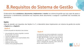 8.Requisitos do Sistema de Gestão
O laboratório deve estabelecer, documentar, implementar e manter um sistema de gestão que seja capaz de apoiar e
demonstrar o atendimento consistente aos requisitos deste documento e assegurar a qualidade dos resultados do
laboratório.
Opções
Além de atender aos requisitos das Seções 4 a 7, o laboratório deve implementar um sistema de gestão de acordo
a Opção A ou a Opção B.
O sistema de gestão do laboratório deve abordar:
• documentação do sistema de gestão e controle
de documentos (8.2 e 8.3);
• controle de registros (8.4);
• ações para abordar riscos e oportunidades (8.5);
• melhoria (8.6);
• ações corretivas (8.7);
• auditorias internas (8.8);
• análises criticas pela gerência (8.9).
Um laboratório que tenha estabelecido e mantenha
um sistema de gestão, de acordo com os requisitos
da ABNT NBR ISO 9001, e que seja capaz de apoiar
e demonstrar o atendimento consistente aos
requisitos das seções 4 a 7, também atende pelo
menos à intenção dos requisitos sobre sistema de
gestão, especificados em 8.2 a 8.9.
Opção A
Opção B
 