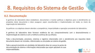 8. Requisitos do Sistema de Gestão
8.2. Documentação
A gerência do laboratório deve estabelecer, documentar e manter políticas e objetivos para o atendimento ao
propósito deste documento e deve assegurar sejam reconhecidos e implementados em todos os níveis da
organização do laboratório.
As políticas e os objetivos devem abordar a competência, imparcialidade e operação consistente do laboratório.
A gerência do laboratório deve fornecer evidência do seu comprometimento com o desenvolvimento e
implementação do sistema e com a melhoria contínua de sua eficácia.
Toda a documentação, processos, sistemas e registros relacionados com o atendimento aos requisitos deste
documento devem ser incluídos, referenciados ou vinculados ao sistema de gestão.
Todo o pessoal envolvido em atividades de laboratório deve ter acesso às partes da
documentação do sistema e informações relacionadas que sejam aplicáveis às suas
responsabilidades.
 