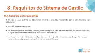 8. Requisitos do Sistema de Gestão
8.3. Controle de Documentos
O laboratório deve controlar os documentos (internos e externos) relacionados com o atendimento a este
documento
O laboratório deve assegurar que:
• Os documentos sejam aprovados com relação à sua adequação antes de serem emitidos por pessoal autorizado;
e sejam periodicamente submetidos à análise critica e atualização;
• As alterações e a situação atual da revisão dos documentos sejam identificadas e as versões pertinentes dos
documentos aplicáveis estejam disponíveis nos pontos de utilização;
 