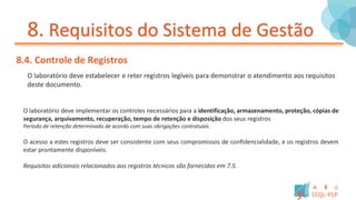 8. Requisitos do Sistema de Gestão
8.4. Controle de Registros
O laboratório deve estabelecer e reter registros legíveis para demonstrar o atendimento aos requisitos
deste documento.
O laboratório deve implementar os controles necessários para a identificação, armazenamento, proteção, cópias de
segurança, arquivamento, recuperação, tempo de retenção e disposição dos seus registros
Período de retenção determinado de acordo com suas obrigações contratuais.
O acesso a estes registros deve ser consistente com seus compromissos de confidencialidade, e os registros devem
estar prontamente disponíveis.
Requisitos adicionais relacionados aos registros técnicos são fornecidos em 7.5.
 
