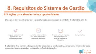 8. Requisitos do Sistema de Gestão
8.5. Ações para abordar riscos e oportunidades
O laboratório deve considerar os riscos e as oportunidades associados com as atividades de laboratório, afim de:
Assegurar que o sistema de
gestão alcance seus
resultados pretendidos
Aumentar as oportunidades
para atingir os propósitos e
objetivos do laboratório;
Prevenir ou reduzir impactos
indesejáveis e possíveis
falhas nas atividades de
laboratório;
Alcançar melhoria.
O laboratório deve planejar ações para abordar estes riscos e oportunidades, planejar como implementar estas
ações em seu sistema de gestão e como avaliar a eficácia destas ações.
 