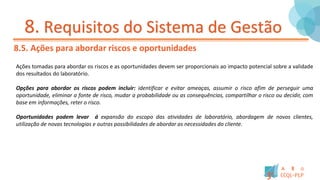 8. Requisitos do Sistema de Gestão
8.5. Ações para abordar riscos e oportunidades
Ações tomadas para abordar os riscos e as oportunidades devem ser proporcionais ao impacto potencial sobre a validade
dos resultados do laboratório.
Opções para abordar os riscos podem incluir: identificar e evitar ameaças, assumir o risco afim de perseguir uma
oportunidade, eliminar a fonte de risco, mudar a probabilidade ou as consequências, compartilhar o risco ou decidir, com
base em informações, reter o risco.
Oportunidades podem levar á expansão do escopo das atividades de laboratório, abordagem de novos clientes,
utilização de novas tecnologias e outras possibilidades de abordar as necessidades do cliente.
 