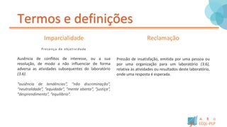 Termos e definições
Imparcialidade
Presença de objetivida de
Ausência de conflitos de interesse, ou a sua
resolução, de modo a não influenciar de forma
adversa as atividades subsequentes do laboratório
(3.6).
“ausência de tendências”, “não discriminação”,
“neutralidade”, “equidade”, “mente aberta”, “justiça”,
“desprendimento”, “equilíbrio”.
Reclamação
Pressão de insatisfação, emitida por uma pessoa ou
por uma organização para um laboratório (3.6),
relativa às atividades ou resultados deste laboratório,
onde uma resposta é esperada.
 